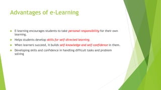 Advantages of e-Learning
 E-learning encourages students to take personal responsibility for their own
learning.
 Helps students develop skills for self-directed learning.
 When learners succeed, it builds self-knowledge and self-confidence in them.
 Developing skills and confidence in handling difficult tasks and problem
solving
 