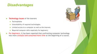 Disadvantages
 Technology issues of the learners
 Technophobia
 Unavailability of required technologies.
 Limited access to a computer as well as the Internet.
 Required computer skills especially for beginners;
 For beginners, it has been reported that confronting computer technology
was more stressful and consumed more time at the beginning of a course.
 