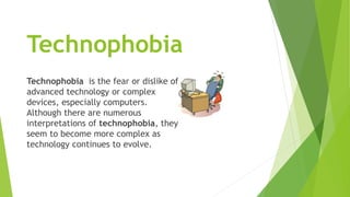 Technophobia
Technophobia is the fear or dislike of
advanced technology or complex
devices, especially computers.
Although there are numerous
interpretations of technophobia, they
seem to become more complex as
technology continues to evolve.
 