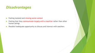 Disadvantages
 Feeling isolated and missing social contact
 Feeling that they communicate largely with a machine rather than other
human beings
 Possible inadequate opportunity to discuss and interact with teachers
 