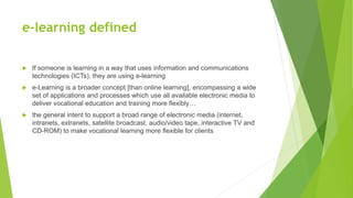e-learning defined
 If someone is learning in a way that uses information and communications
technologies (ICTs), they are using e-learning
 e-Learning is a broader concept [than online learning], encompassing a wide
set of applications and processes which use all available electronic media to
deliver vocational education and training more flexibly…
 the general intent to support a broad range of electronic media (internet,
intranets, extranets, satellite broadcast, audio/video tape, interactive TV and
CD-ROM) to make vocational learning more flexible for clients
 