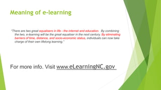 Meaning of e-learning
“There are two great equalisers in life - the internet and education. By combining
the two, e-learning will be the great equaliser in the next century. By eliminating
barriers of time, distance, and socio-economic status, individuals can now take
charge of their own lifelong learning.”
For more info. Visit www.eLearningNC.gov
 
