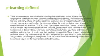 e-learning defined
 There are many terms used to describe learning that is delivered online, via the internet,
ranging from Distance Education, to computerized electronic learning, online learning, internet
learning and many others. We define eLearning as courses that are specifically delivered via the
internet to somewhere other than the classroom where the professor is teaching. It is not a
course delivered via a DVD or CD-ROM, video tape or over a television channel. It is interactive
in that you can also communicate with your teachers, professors or other students in your class.
Sometimes it is delivered live, where you can “electronically” raise your hand and interact in
real time and sometimes it is a lecture that has been prerecorded. There is always a teacher or
professor interacting /communicating with you and grading your participation, your assignments
and your tests. eLearning has been proven to be a successful method of training and education is
becoming a way of life for many citizens in North Carolina.
 
