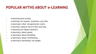 POPULAR MYTHS ABOUT e-LEARNING
 e-learning saves money.
 e-learning for anyone, anywhere, any time.
 e-learning is what net generation wants.
 e-learning replaces face-to-face learning.
 e-learning can replace teachers.
 e-learning is about speed.
 e-learning is about flexibility.
 e-learning is about multitasking.
 e-learning is facilitated, not taught.
 