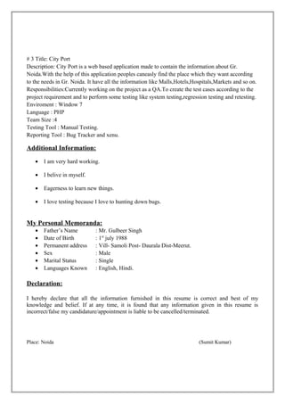 # 3 Title: City Port
Description: City Port is a web based application made to contain the information about Gr.
Noida.With the help of this application peoples caneasly find the place which they want according
to the needs in Gr. Noida. It have all the information like Malls,Hotels,Hospitals,Markets and so on.
Responsibilities:Currently working on the project as a QA.To create the test cases according to the
project requirement and to perform some testing like system testing,regression testing and retesting.
Enviroment : Window 7
Language : PHP
Team Size :4
Testing Tool : Manual Testing.
Reporting Tool : Bug Tracker and xenu.

Additional Information:
   •   I am very hard working.

   •   I belive in myself.

   •   Eagerness to learn new things.

   •   I love testing because I love to hunting down bugs.


My Personal Memoranda:
   •   Father’s Name          : Mr. Gulbeer Singh
   •   Date of Birth          : 1st july 1988
   •   Permanent address      : Vill- Samoli Post- Daurala Dist-Meerut.
   •   Sex                    : Male
   •   Marital Status         : Single
   •   Languages Known        : English, Hindi.

Declaration:

I hereby declare that all the information furnished in this resume is correct and best of my
knowledge and belief. If at any time, it is found that any information given in this resume is
incorrect/false my candidature/appointment is liable to be cancelled/terminated.




Place: Noida                                                               (Sumit Kumar)
 