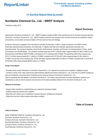 Find Industry reports, Company profiles
ReportLinker                                                                     and Market Statistics



                                              >> Get this Report Now by email!

Sumitomo Chemical Co., Ltd. - SWOT Analysis
Published on May 2010

                                                                                                          Report Summary

Datamonitor's Sumitomo Chemical Co., Ltd. - SWOT Analysis company profile is the essential source for top-level company data and
information. Sumitomo Chemical Co., Ltd. - SWOT Analysis examines the company's key business structure and operations, history
and products, and provides summary analysis of its key revenue lines and strategy.


Sumitomo Chemical is engaged in the manufacture and sale of chemicals. It offers a range of products in the fields of basic
chemicals, petrochemicals and plastics, fine chemicals, IT-related chemicals and materials, agricultural chemicals, and
pharmaceuticals. The company operates in Asia Pacific, North America, Australia, and Europe. It is headquartered in Tokyo, Japan
and employs over 26,900 people. The company recorded revenues of JPY1,788,223 million (approximately $17,882.2 million) in the
financial year ended March 2009 (FY2009), a decrease of 5.7% compared with FY2008. The operating profit of the company was
JPY2,114 million (approximately $21.1 million) in FY2009, compared with JPY102,397 million (approximately $1,024 million) in
FY2008. The net loss of the company was JPY59,164 million (approximately $591.6 million) in FY2009, compared with a net profit of
JPY63,083 million (approximately $630.8 million) in FY2008.


Scope of the Report


- Provides all the crucial information on Sumitomo Chemical Co., Ltd. required for business and competitor intelligence needs
- Contains a study of the major internal and external factors affecting Sumitomo Chemical Co., Ltd. in the form of a SWOT analysis as
well as a breakdown and examination of leading product revenue streams of Sumitomo Chemical Co., Ltd.
-Data is supplemented with details on Sumitomo Chemical Co., Ltd. history, key executives, business description, locations and
subsidiaries as well as a list of products and services and the latest available statement from Sumitomo Chemical Co., Ltd.


Reasons to Purchase


- Support sales activities by understanding your customers' businesses better
- Qualify prospective partners and suppliers
- Keep fully up to date on your competitors' business structure, strategy and prospects
- Obtain the most up to date company information available




                                                                                                           Table of Content

Table of Contents:


SWOT COMPANY PROFILE: Sumitomo Chemical Co., Ltd.
Key Facts: Sumitomo Chemical Co., Ltd.
Company Overview: Sumitomo Chemical Co., Ltd.
Business Description: Sumitomo Chemical Co., Ltd.
Company History: Sumitomo Chemical Co., Ltd.
Key Employees: Sumitomo Chemical Co., Ltd.



Sumitomo Chemical Co., Ltd. - SWOT Analysis                                                                                     Page 1/4
 