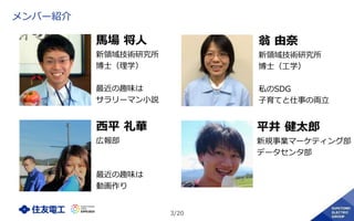 3/20
メンバー紹介
馬場 将人
新領域技術研究所
博士（理学）
最近の趣味は
サラリーマン小説
翁 由奈
新領域技術研究所
博士（工学）
私のSDG
子育てと仕事の両立
西平 礼華
広報部
最近の趣味は
動画作り
平井 健太郎
新規事業マーケティング部
データセンタ部
 