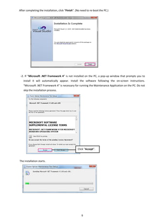 9 
After completing the installation, click “Finish”. (No need to re‐boot the PC.) 
 
 
 
 
 
 
 
 
 
 
 
 
 
‐2. If “Microsoft .NET Framework 4” is not installed on the PC, a pop‐up window that prompts you to 
install  it  will  automatically  appear.  Install  the  software  following  the  on‐screen  instructions. 
“Microsoft .NET Framework 4” is necessary for running the Maintenance Application on the PC. Do not 
skip the installation process. 
 
 
 
 
 
 
 
 
 
 
 
 
 
 
The installation starts. 
 
 
 
 
 
 
 
 
   
Click “Accept”. 
 