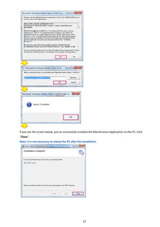 12 
 
 
 
 
 
 
 
 
 
 
 
 
 
 
 
 
 
 
 
 
 
 
 
 
 
If you see the screen below, you’ve successfully installed the Maintenance Application on the PC. Click 
“Close”. 
Note: It is not necessary to reboot the PC after the installation. 
   
 