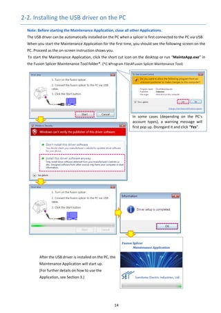 14 
2‐2. Installing the USB driver on the PC 
Note: Before starting the Maintenance Application, close all other Applications. 
The USB driver can be automatically installed on the PC when a splicer is first connected to the PC via USB. 
When you start the Maintenance Application for the first time, you should see the following screen on the 
PC. Proceed as the on‐screen instruction shows you. 
To start the Maintenance Application, click the short cut icon on the desktop or run “MainteApp.exe” in 
the Fusion Splicer Maintenance Tool folder*. (*C:¥Program Files¥Fusion Splicer Maintenance Tool) 
 
 
 
 
 
 
 
 
 
 
 
 
 
 
 
 
 
 
 
 
 
 
 
 
 
 
 
 
After the USB driver is installed on the PC, the     
Maintenance Application will start up. 
(For further details on how to use the 
Application, see Section 3.) 
 
   
In  some  cases  (depending  on  the  PC’s 
account  types),  a  warning  message  will 
first pop up. Disregard it and click “Yes”. 
 