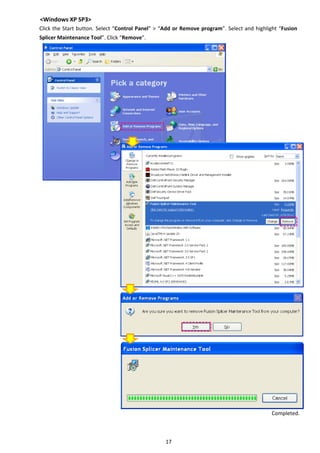 17 
<Windows XP SP3> 
Click the Start button. Select “Control Panel” > “Add or Remove program”. Select and highlight “Fusion 
Splicer Maintenance Tool”. Click “Remove”. 
 
 
 
 
 
 
 
 
 
 
 
 
 
 
 
 
 
 
 
 
 
 
 
 
 
 
 
 
 
 
 
 
 
 
 
 
 
 
 
 
 
 
   
Completed. 
 