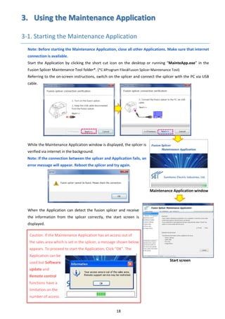 18 
3.   Using the Maintenance Application 
3‐1. Starting the Maintenance Application 
Note: Before starting the Maintenance Application, close all other Applications. Make sure that internet 
connection is available. 
Start  the  Application  by  clicking  the  short  cut  icon  on  the  desktop  or  running  “MainteApp.exe”  in  the 
Fusion Splicer Maintenance Tool folder*. (*C:¥Program Files¥Fusion Splicer Maintenance Tool) 
Referring to the on‐screen instructions, switch on the splicer and connect the splicer with the PC via USB 
cable.   
 
 
 
 
 
 
 
 
While the Maintenance Application window is displayed, the splicer is 
verified via internet in the background. 
Note: If the connection between the splicer and Application fails, an           
error message will appear. Reboot the splicer and try again. 
 
 
 
 
 
 
When  the  Application can detect the fusion splicer and receive 
the  information  from  the  splicer  correctly,  the  start  screen  is 
displayed. 
 
Caution: If the Maintenance Application has an access out of     
the sales area which is set in the splicer, a message shown below 
appears. To proceed to start the Application, Click “OK”. The 
Application can be 
used but Software 
update and 
Remote control 
functions have a 
limitation on the 
number of access. 
 
Start screen 
Maintenance Application window
 