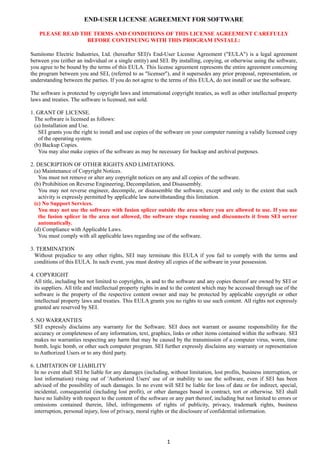1 
END-USER LICENSE AGREEMENT FOR SOFTWARE
PLEASE READ THE TERMS AND CONDITIONS OF THIS LICENSE AGREEMENT CAREFULLY
BEFORE CONTINUING WITH THIS PROGRAM INSTALL:
Sumitomo Electric Industries, Ltd. (hereafter SEI)'s End-User License Agreement ("EULA") is a legal agreement
between you (either an individual or a single entity) and SEI. By installing, copying, or otherwise using the software,
you agree to be bound by the terms of this EULA. This license agreement represents the entire agreement concerning
the program between you and SEI, (referred to as "licenser"), and it supersedes any prior proposal, representation, or
understanding between the parties. If you do not agree to the terms of this EULA, do not install or use the software.
The software is protected by copyright laws and international copyright treaties, as well as other intellectual property
laws and treaties. The software is licensed, not sold.
1. GRANT OF LICENSE.
The software is licensed as follows:
(a) Installation and Use.
SEI grants you the right to install and use copies of the software on your computer running a validly licensed copy
of the operating system.
(b) Backup Copies.
You may also make copies of the software as may be necessary for backup and archival purposes.
2. DESCRIPTION OF OTHER RIGHTS AND LIMITATIONS.
(a) Maintenance of Copyright Notices.
You must not remove or alter any copyright notices on any and all copies of the software.
(b) Prohibition on Reverse Engineering, Decompilation, and Disassembly.
You may not reverse engineer, decompile, or disassemble the software, except and only to the extent that such
activity is expressly permitted by applicable law notwithstanding this limitation.
(c) No Support Services.
You may not use the software with fusion splicer outside the area where you are allowed to use. If you use
the fusion splicer in the area not allowed, the software stops running and disconnects it from SEI server
automatically.
(d) Compliance with Applicable Laws.
You must comply with all applicable laws regarding use of the software.
3. TERMINATION
Without prejudice to any other rights, SEI may terminate this EULA if you fail to comply with the terms and
conditions of this EULA. In such event, you must destroy all copies of the software in your possession.
4. COPYRIGHT
All title, including but not limited to copyrights, in and to the software and any copies thereof are owned by SEI or
its suppliers. All title and intellectual property rights in and to the content which may be accessed through use of the
software is the property of the respective content owner and may be protected by applicable copyright or other
intellectual property laws and treaties. This EULA grants you no rights to use such content. All rights not expressly
granted are reserved by SEI.
5. NO WARRANTIES
SEI expressly disclaims any warranty for the Software. SEI does not warrant or assume responsibility for the
accuracy or completeness of any information, text, graphics, links or other items contained within the software. SEI
makes no warranties respecting any harm that may be caused by the transmission of a computer virus, worm, time
bomb, logic bomb, or other such computer program. SEI further expressly disclaims any warranty or representation
to Authorized Users or to any third party.
6. LIMITATION OF LIABILITY
In no event shall SEI be liable for any damages (including, without limitation, lost profits, business interruption, or
lost information) rising out of 'Authorized Users' use of or inability to use the software, even if SEI has been
advised of the possibility of such damages. In no event will SEI be liable for loss of data or for indirect, special,
incidental, consequential (including lost profit), or other damages based in contract, tort or otherwise. SEI shall
have no liability with respect to the content of the software or any part thereof, including but not limited to errors or
omissions contained therein, libel, infringements of rights of publicity, privacy, trademark rights, business
interruption, personal injury, loss of privacy, moral rights or the disclosure of confidential information.
 