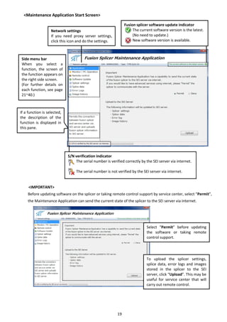 19 
<Maintenance Application Start Screen> 
       
 
 
 
 
 
 
 
 
 
 
 
 
 
 
 
 
 
 
 
 
 
 
 
<IMPORTANT> 
Before updating software on the splicer or taking remote control support by service center, select “Permit”, 
the Maintenance Application can send the current state of the splicer to the SEI server via internet.   
 
 
 
 
 
 
 
 
 
 
 
 
 
   
Fusion splicer software update indicator 
        The current software version is the latest. 
        (No need to update.) 
        New software version is available. 
S/N verification indicator 
        The serial number is verified correctly by the SEI server via internet. 
 
        The serial number is not verified by the SEI server via internet. 
Side menu bar 
When  you  select  a 
function,  the  screen  of 
the function appears on 
the right side screen. 
(For  further  details  on 
each function, see page 
21~40.) 
If a function is selected, 
the  description  of  the 
function  is  displayed  in 
this pane. 
Network settings 
If  you  need  proxy  server  settings, 
click this icon and do the settings. 
 
  Select  “Permit”  before  updating 
the  software  or  taking  remote 
control support.   
To  upload  the  splicer  settings, 
splice data, error logs and images 
stored  in  the  splicer  to  the  SEI 
server, click “Upload”. This may be 
useful  for  service  center  that  will 
carry out remote control. 
 
 