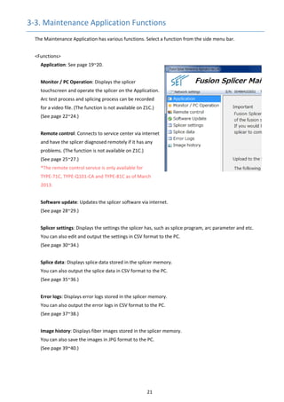 21 
3‐3. Maintenance Application Functions 
The Maintenance Application has various functions. Select a function from the side menu bar. 
 
<Functions> 
Application: See page 19~20. 
 
Monitor / PC Operation: Displays the splicer 
touchscreen and operate the splicer on the Application. 
Arc test process and splicing process can be recorded 
for a video file. (The function is not available on Z1C.) 
(See page 22~24.) 
 
Remote control: Connects to service center via internet 
and have the splicer diagnosed remotely if it has any 
problems. (The function is not available on Z1C.) 
(See page 25~27.) 
*The remote control service is only available for           
TYPE‐71C, TYPE‐Q101‐CA and TYPE‐81C as of March 
2013. 
 
Software update: Updates the splicer software via internet. 
(See page 28~29.) 
 
Splicer settings: Displays the settings the splicer has, such as splice program, arc parameter and etc. 
You can also edit and output the settings in CSV format to the PC. 
(See page 30~34.) 
 
Splice data: Displays splice data stored in the splicer memory. 
You can also output the splice data in CSV format to the PC. 
(See page 35~36.) 
 
Error logs: Displays error logs stored in the splicer memory. 
You can also output the error logs in CSV format to the PC. 
(See page 37~38.) 
 
Image history: Displays fiber images stored in the splicer memory. 
You can also save the images in JPG format to the PC. 
(See page 39~40.) 
 
 
 
   
 