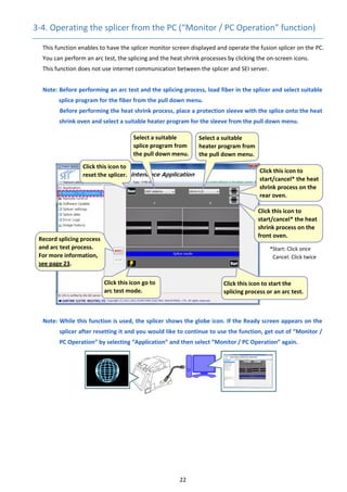 22 
3‐4. Operating the splicer from the PC (“Monitor / PC Operation” function) 
This function enables to have the splicer monitor screen displayed and operate the fusion splicer on the PC. 
You can perform an arc test, the splicing and the heat shrink processes by clicking the on‐screen icons. 
This function does not use internet communication between the splicer and SEI server. 
 
Note: Before performing an arc test and the splicing process, load fiber in the splicer and select suitable 
splice program for the fiber from the pull down menu. 
          Before performing the heat shrink process, place a protection sleeve with the splice onto the heat 
shrink oven and select a suitable heater program for the sleeve from the pull down menu.   
 
 
 
 
 
 
 
 
 
 
 
 
 
 
 
 
 
 
Note: While this function is used, the splicer shows the globe icon. If the Ready screen appears on the 
splicer after resetting it and you would like to continue to use the function, get out of “Monitor / 
PC Operation” by selecting “Application” and then select “Monitor / PC Operation” again. 
 
 
 
 
 
 
   
 Click this icon to start the 
splicing process or an arc test.
 Click this icon to 
start/cancel* the heat 
shrink process on the 
rear oven. 
 Click this icon to 
reset the splicer. 
 
Click this icon to 
start/cancel* the heat 
shrink process on the 
front oven. 
*Start: Click once 
Cancel: Click twice 
 Click this icon go to 
arc test mode. 
 Select a suitable 
splice program from 
the pull down menu.
 Select a suitable 
heater program from 
the pull down menu. 
 Record splicing process 
and arc test process. 
For more information, 
see page 23. 
 
