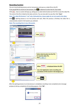 23 
Recording function 
You can record splicing process and arc test process and save as a video file on the PC. 
If you would like to record arc test process, click        in advance to enter the Arc Test mode. 
Click          . Save as screen will pop up, asking you to select what location (on the PC) to save the video file. 
The name of the file is linked to the date and time. You can also edit it as you like. Click “Save”. 
Note: The video file format is “.avi” only. Estimated loss, cleave angle etc are not saved in the video. 
Click        .  Splicing  process  or  arc  test  process  will  start.  After  the  process  is  finished,  the  video  file  is 
automatically created in the location you selected. 
Note: The recording time is max. 60 seconds.
After the splicing process or arc test process is completed, recording is also completed and a message 
window to tell you completion of recording appears. Click “OK”.   
 
 
   
 Select what location (on the PC) 
to save the video file. 
Click                  . 
 Click              .
  Click              .
 
When                  is displayed above the REC 
 
icon, the Application starts recording and 
countdown of 60 seconds in the background.
 