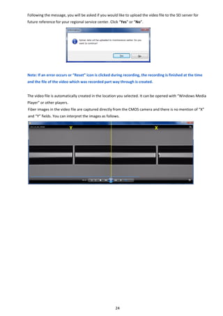 24 
Following the message, you will be asked if you would like to upload the video file to the SEI server for 
future reference for your regional service center. Click “Yes” or “No”. 
 
 
 
 
 
 
 
Note: If an error occurs or “Reset” icon is clicked during recording, the recording is finished at the time 
and the file of the video which was recorded part way through is created. 
 
The video file is automatically created in the location you selected. It can be opened with “Windows Media 
Player” or other players. 
Fiber images in the video file are captured directly from the CMOS camera and there is no mention of “X” 
and “Y” fields. You can interpret the images as follows. 
 
 
 
 
 
 
 
 
 
 
 
 
 
 
   
Y  X 
 
