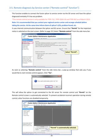 25 
3‐5. Remote diagnosis by Service center (“Remote control” function”) 
This function enables to connect the fusion splicer to service center via the SEI server and have the splicer 
diagnosed remotely if it has any problem. 
*The remote control service is only available for TYPE‐71C, TYPE‐Q101‐CA and TYPE‐81C as of March 2013. 
Note: It is recommended that you contact your regional service center and arrange schedule before 
taking the service. At the same time inform them of splicer’s S/N, problem found, etc. 
It uses internet communication between the splicer and SEI server. Ensure that “Permit” for the Important 
notice is selected on the start screen. (Refer to page 19.) Select “Remote control” from the side menu bar. 
 
 
 
 
 
 
 
 
 
 
 
 
As soon as selecting “Remote control” from the side menu bar, a pop‐up window that asks you if you 
would like to start remote control appears. Click “Yes”. 
 
 
 
 
 
 
This  will  allow  the  splicer  to  get  connected  to  the  SEI  server  for  remote  control  and  “Permit”  on  the 
Remote control screen is automatically selected. To prevent accidental incorrect operation during remote 
control, other functions are disabled temporarily. 
 
 
 
 
 
 
 
 
 
 
   
Select “Permit”. 
“Permit” is automatically selected. 
 
