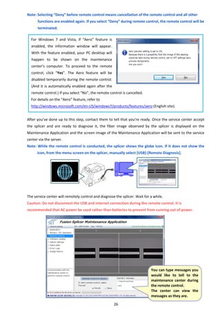 26 
Note: Selecting “Deny” before remote control means cancellation of the remote control and all other 
functions are enabled again. If you select “Deny” during remote control, the remote control will be 
terminated. 
 
For  Windows  7  and  Vista,  if  “Aero”  feature  is 
enabled,  the  information  window  will  appear. 
With the feature enabled, your PC desktop will 
happen  to  be  shown  on  the  maintenance 
center’s  computer.  To  proceed  to  the  remote 
control,  click  “Yes”.  The  Aero  feature  will  be 
disabled temporarily during the remote control. 
(And it is automatically enabled again after the 
remote control.) If you select “No”, the remote control is cancelled.   
For details on the “Aero” feature, refer to 
http://windows.microsoft.com/en‐US/windows7/products/features/aero (English site). 
 
After you’ve done up to this step, contact them to tell that you’re ready. Once the service center accept 
the  splicer  and  are  ready  to  diagnose  it,  the  fiber  image  observed  by  the  splicer  is  displayed  on  the 
Maintenance Application and the screen image of the Maintenance Application will be sent to the service 
center via the server. 
Note: While the remote control is conducted, the splicer shows the globe icon. If it does not show the 
icon, from the menu screen on the splicer, manually select [USB]‐[Remote Diagnosis]. 
 
 
 
 
 
 
The service center will remotely control and diagnose the splicer. Wait for a while. 
Caution: Do not disconnect the USB and internet connection during the remote control. It is 
recommended that AC power be used rather than batteries to prevent from running out of power. 
 
 
 
 
 
 
 
 
 
 
 
 
 You can type messages you 
would  like  to  tell  to  the 
maintenance  center  during 
the remote control. 
The  center  can  view  the 
messages as they are. 
 