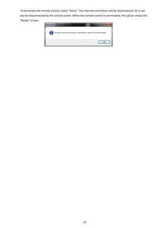 27 
To terminate the remote control, select “Deny”. The internet connection will be disconnected. Or it can 
also be disconnected by the service center. When the remote control is terminated, the splicer shows the 
“Ready” screen. 
   
 