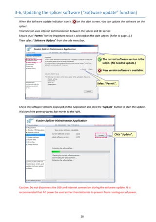 28 
3‐6. Updating the splicer software (“Software update” function) 
When the software update indicator icon is        on the start screen, you can update the software on the 
splicer. 
This function uses internet communication between the splicer and SEI server. 
Ensure that “Permit” for the Important notice is selected on the start screen. (Refer to page 19.) 
      Then select “Software Update” from the side menu bar. 
 
 
 
 
 
 
 
 
 
 
 
 
 
      Check the software versions displayed on the Application and click the “Update” button to start the update. 
Wait until the green progress bar moves to the right. 
 
 
 
 
 
 
 
 
 
 
 
 
 
 
 
Caution: Do not disconnect the USB and internet connection during the software update. It is 
recommended that AC power be used rather than batteries to prevent from running out of power. 
   
 The current software version is the 
latest. (No need to update.) 
 
New version software is available.
Select “Permit”. 
 Click “Update”. 
 