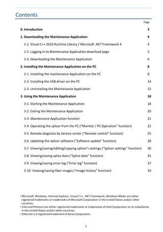 2 
Contents 
  Page 
0. Introduction  3 
1. Downloading the Maintenance Application  4 
    1‐1. Visual C++ 2010 Runtime Library / Microsoft .NET Framework 4  4 
    1‐2. Logging in to Maintenance Application download page  5 
    1‐3. Downloading the Maintenance Application  6 
2. Installing the Maintenance Application on the PC  8 
    2‐1. Installing the maintenance Application on the PC  8 
    2‐2. Installing the USB driver on the PC  14 
    2‐3. Uninstalling the Maintenance Application  15 
3. Using the Maintenance Application  18 
    3‐1. Starting the Maintenance Application  18 
    3‐2. Exiting the Maintenance Application  20 
    3‐3. Maintenance Application function  21 
    3‐4. Operating the splicer from the PC (“Monitor / PC Operation” function)  22 
    3‐5. Remote diagnosis by Service center (“Remote control” function)  25 
    3‐6. Updating the splicer software (“Software update” function)  28 
    3‐7. Viewing/saving/editing/copying splicer’s settings (“Splicer settings” function)  30 
    3‐8. Viewing/saving splice data (“Splice data” function)  35 
    3‐9. Viewing/saving error log (“Error log” function)  37 
    3‐10. Viewing/saving fiber images (“Image history” function)  39 
 
 
 
 
 
 
 Microsoft, Windows, Internet Explorer, Visual C++, .NET Framework, Windows Media are either 
registered trademarks or trademarks of Microsoft Corporation in the United States and/or other 
countries. 
 Intel and Pentium are either registered trademarks or trademarks of Intel Corporation or its subsidiaries 
in the United States and/or other countries. 
 Ethernet is a registered trademark of Xerox Corporation. 
   
 
