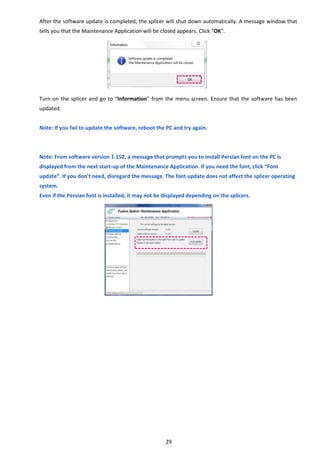 29 
After the software update is completed, the splicer will shut down automatically. A message window that 
tells you that the Maintenance Application will be closed appears. Click “OK”. 
 
 
 
 
 
 
Turn on the splicer and go to “Information” from the menu screen. Ensure that the software has been 
updated. 
 
Note: If you fail to update the software, reboot the PC and try again. 
 
 
Note: From software version 1.152, a message that prompts you to install Persian font on the PC is 
displayed from the next start‐up of the Maintenance Application. If you need the font, click “Font 
update”. If you don’t need, disregard the message. The font update does not affect the splicer operating 
system. 
Even if the Persian font is installed, it may not be displayed depending on the splicers. 
   
 