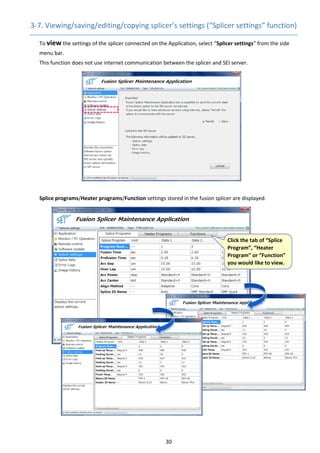 30 
3‐7. Viewing/saving/editing/copying splicer’s settings (“Splicer settings” function) 
      To view the settings of the splicer connected on the Application, select “Splicer settings” from the side 
menu bar. 
This function does not use internet communication between the splicer and SEI server. 
Splice programs/Heater programs/Function settings stored in the fusion splicer are displayed. 
 
 
 
 
 
 
 
 
 
 
 
 
 
 
 
 
 
 
 
 
 
 
 
 
Click the tab of “Splice 
Program”, “Heater 
Program” or “Function” 
you would like to view. 
 
