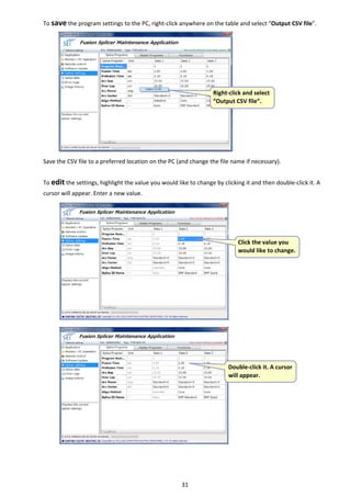 31 
To save the program settings to the PC, right‐click anywhere on the table and select “Output CSV file”. 
 
 
 
 
 
 
 
 
 
 
 
 
Save the CSV file to a preferred location on the PC (and change the file name if necessary). 
 
To edit the settings, highlight the value you would like to change by clicking it and then double‐click it. A 
cursor will appear. Enter a new value. 
 
 
 
 
 
 
 
 
 
 
 
 
 
 
 
 
 
 
 
 
 
 
 
   
 Right‐click and select 
“Output CSV file”. 
 Click the value you 
would like to change.
 Double‐click it. A cursor 
will appear. 
 