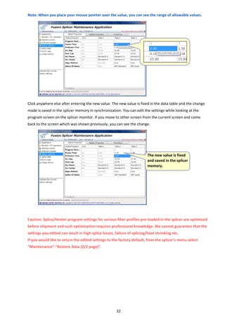 32 
Note: When you place your mouse pointer over the value, you can see the range of allowable values. 
 
 
 
 
 
 
 
 
 
 
 
 
Click anywhere else after entering the new value. The new value is fixed in the data table and the change 
made is saved in the splicer memory in synchronization. You can edit the settings while looking at the 
program screen on the splicer monitor. If you move to other screen from the current screen and come 
back to the screen which was shown previously, you can see the change. 
 
 
 
 
 
 
 
 
 
 
 
 
 
Caution: Splice/Heater program settings for various fiber profiles pre‐loaded in the splicer are optimized 
before shipment and such optimization requires professional knowledge. We cannot guarantee that the 
settings you edited can result in high splice losses, failure of splicing/heat shrinking etc. 
If you would like to return the edited settings to the factory default, from the splicer’s menu select 
“Maintenance”‐“Restore Data (2/2 page)”. 
 
 
 
 
 
 
 
 
 
The new value is fixed 
and saved in the splicer 
memory. 
 
