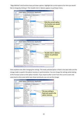 33 
“Align Method” and functions have pull‐down options. Highlight the current option of an item you would 
like to change by clicking it. Then double‐click it. Options appear on pull down menu. 
 
 
 
 
 
 
 
 
 
 
 
 
 
 
 
 
 
 
 
 
 
 
 
 
Click anywhere else after changing the settings. The newly selected option is fixed in the data table and the 
change made is saved in the splicer memory in synchronization. You can change the settings while looking 
at the function screen on the splicer monitor. If you move to other screen from the current screen and 
come back to the screen which was shown previously, you can see the change. 
 
 
 
 
 
 
 
 
 
 
 
 
 Click the current option 
of a function you would 
like to change. 
 
Double‐click it. Options 
appear on pull down 
menu. 
 
The new setting is 
fixed and saved in the 
splicer memory. 
 