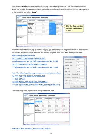 34 
You can also copy splice/heater program settings to blank program areas. Click the Data number you 
would like to copy. The values and items for the Data number will be all highlighted. Right‐click anywhere 
in the highlight, and select “Copy”. 
 
 
 
 
 
 
 
 
 
 
 
 
Program data window will pop up. Before copying, you can change the program number of area to copy 
the data to, and even change the value and edit the program label. Click “OK” when you’re ready. 
Note: Blank program areas are, 
      For TYPE‐71C, TYPE‐Q101‐CA, TYPE‐81C, Z1C 
>>>Splice program: No. 101~300, Heater program: No. 51~100 
For TYPE‐71M12, TYPE‐Q101‐M12, TYPE‐81M12 
>>>Splice program: No. 101~200, Heater program: No. 71~100 
 
Note: The following splice programs cannot be copied and edited.   
For TYPE‐71C, TYPE‐Q101‐CA, TYPE‐81C, Z1C 
>>> Data 1 (Auto) 
For TYPE‐71M12, TYPE‐Q101‐M12, TYPE‐81M12 
>>> Data 1 (SM: Auto), Data 2 (MM: Auto), Data 3 (DS/NZ: Auto) 
 
The splice program is copied to the designated blank area. 
 
 
 
 
 
 
 
 
 
 
 
 
Note: Once data are copied, they cannot be deleted. 
 Click the Data number. 
Right‐click and select 
“Copy”. 
 