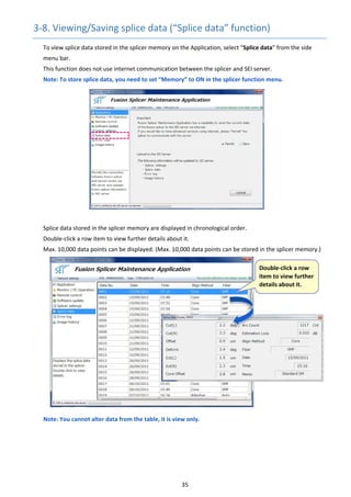 35 
3‐8. Viewing/Saving splice data (“Splice data” function) 
To view splice data stored in the splicer memory on the Application, select “Splice data” from the side 
menu bar.
This function does not use internet communication between the splicer and SEI server. 
Note: To store splice data, you need to set “Memory” to ON in the splicer function menu.
Splice data stored in the splicer memory are displayed in chronological order. 
Double‐click a row item to view further details about it. 
Max. 10,000 data points can be displayed. (Max. 10,000 data points can be stored in the splicer memory.) 
Note: You cannot alter data from the table, it is view only. 
 
   
 Double‐click a row 
item to view further 
details about it. 
 