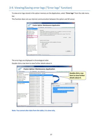 37 
3‐9. Viewing/Saving error logs (“Error logs” function) 
To view error logs stored in the splicer memory on the Application, select “Error logs” from the side menu 
bar.
This function does not use internet communication between the splicer and SEI server.
 
 
 
 
 
 
 
The error logs are displayed in chronological order. 
Double‐click a row item to view further details about it. 
 
 
 
 
 
 
 
 
 
 
 
 
 
 
 
Note: You cannot alter data from the table, it is view only. 
 
   
 Double‐click a row 
item to view further 
details about it. 
 