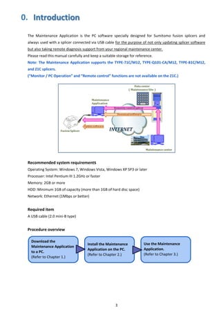 3 
0.  Introduction
 
The  Maintenance  Application  is  the  PC  software  specially  designed  for  Sumitomo  fusion  splicers  and 
always used with a splicer connected via USB cable for the purpose of not only updating splicer software 
but also taking remote diagnosis support from your regional maintenance center. 
Please read this manual carefully and keep a suitable storage for reference. 
Note: The Maintenance Application supports the TYPE‐71C/M12, TYPE‐Q101‐CA/M12, TYPE‐81C/M12, 
and Z1C splicers. 
(“Monitor / PC Operation” and “Remote control” functions are not available on the Z1C.) 
 
Recommended system requirements 
Operating System: Windows 7, Windows Vista, Windows XP SP3 or later 
Processer: Intel Pentium III 1.2GHz or faster 
Memory: 2GB or more 
HDD: Minimum 1GB of capacity (more than 1GB of hard disc space) 
Network: Ethernet (1Mbps or better) 
 
Required item 
A USB cable (2.0 mini‐B type) 
 
Procedure overview 
 
 
 
 
 
 
 
 
 
   
Download the 
Maintenance Application 
to a PC. 
(Refer to Chapter 1.) 
Install the Maintenance 
Application on the PC. 
(Refer to Chapter 2.) 
Use the Maintenance 
Application. 
(Refer to Chapter 3.) 
 