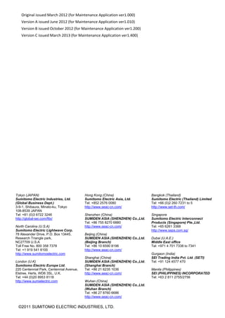 41 
Original issued March 2012 (for Maintenance Application ver1.000) 
Version A issued June 2012 (for Maintenance Application ver1.010) 
Version B issued October 2012 (for Maintenance Application ver1.200) 
Version C issued March 2013 (for Maintenance Application ver1.400) 
©2011 SUMITOMO ELECTRIC INDUSTRIES, LTD.
Tokyo (JAPAN)
Sumitomo Electric Industries, Ltd.
(Global Business Dept.)
3-9-1, Shibaura, Minato-ku, Tokyo
108-8539 JAPAN
Tel: +81 (0)3 6722 3246
http://global-sei.com/fttx/
North Carolina (U.S.A)
Sumitomo Electric Lightwave Corp.
78 Alexander Drive, P.O. Box 13445,
Research Triangle park,
NC27709 U.S.A
Toll Free No. 800 358 7378
Tel: +1 919 541 8100
http://www.sumitomoelectric.com
London (U.K)
Sumitomo Electric Europe Ltd.
220 Centennial Park, Centennial Avenue,
Elstree, Herts, WD6 3SL, U.K.
Tel: +44 (0)20 8953 8118
http://www.sumielectric.com
Hong Kong (China)
Sumitomo Electric Asia, Ltd.
Tel: +852 2576 0080
http://www.seac-cn.com/
Shenzhen (China)
SUMIDEN ASIA (SHENZHEN) Co.,Ltd.
Tel: +86 755 8270 6880
http://www.seac-cn.com/
Beijing (China)
SUMIDEN ASIA (SHENZHEN) Co.,Ltd.
(Beijing Branch)
Tel: +86 10 6590 8196
http://www.seac-cn.com/
Shanghai (China)
SUMIDEN ASIA (SHENZHEN) Co.,Ltd.
(Shanghai Branch)
Tel: +86 21 6235 1036
http://www.seac-cn.com/
Wuhan (China)
SUMIDEN ASIA (SHENZHEN) Co.,Ltd.
(Wuhan Branch)
Tel: +86 27 8760 6686
http://www.seac-cn.com/
Bangkok (Thailand)
Sumitomo Electric (Thailand) Limited
Tel: +66 (0)2 260 7231 to 5
http://www.set-th.com/
Singapore
Sumitomo Electric Interconnect
Products (Singapore) Pte.,Ltd.
Tel: +65 6261 3388
http://www.seps.com.sg/
Dubai (U.A.E.)
Middle East office
Tel: +971 4 701 7338 to 7341
Gurgaon (India)
SEI Trading India Pvt. Ltd. (SETI)
Tel: +91 124 4577 470
Manila (Philippines)
SEI (PHILIPPINES) INCORPORATED
Tel: +63 2 811 2755/2756
 