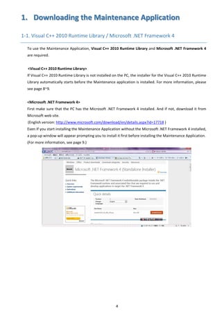 4 
1.   Downloading the Maintenance Application 
1‐1. Visual C++ 2010 Runtime Library / Microsoft .NET Framework 4   
To use the Maintenance Application, Visual C++ 2010 Runtime Library and Microsoft .NET Framework 4 
are required. 
 
<Visual C++ 2010 Runtime Library> 
If Visual C++ 2010 Runtime Library is not installed on the PC, the installer for the Visual C++ 2010 Runtime 
Library automatically starts before the Maintenance application is installed. For more information, please 
see page 8~9. 
 
<Microsoft .NET Framework 4> 
First make sure that the PC has the Microsoft .NET Framework 4 installed. And if not, download it from 
Microsoft web site. 
(English version: http://www.microsoft.com/download/en/details.aspx?id=17718 ) 
Even If you start installing the Maintenance Application without the Microsoft .NET Framework 4 installed, 
a pop‐up window will appear prompting you to install it first before installing the Maintenance Application. 
(For more information, see page 9.) 
 
 
 
 
 
 
 
 
 
 
 
 
 
 
 
 
 
 
 
 
 