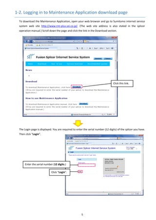 5 
1‐2. Logging in to Maintenance Application download page 
To download the Maintenance Application, open your web browser and go to Sumitomo internet service 
system  web  site  http://www.rim‐plus.sei.co.jp/.  (The  web  site  address  is  also  stated  in  the  splicer 
operation manual.) Scroll down the page and click the link in the Download section.
 
The Login page is displayed. You are required to enter the serial number (12 digits) of the splicer you have. 
Then click “Login”. 
 
 
 
 
 
 
 
 
 
 
 
 
 
 
Enter the serial number (12 digits.) 
Click “Login”. 
Click this link. 
 