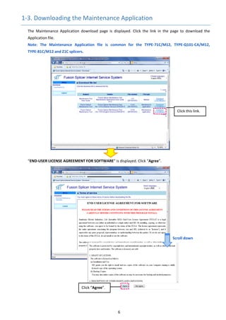 6 
1‐3. Downloading the Maintenance Application 
The  Maintenance  Application  download  page  is  displayed.  Click  the  link  in  the  page  to  download  the 
Application file. 
Note:  The  Maintenance  Application  file  is  common  for  the  TYPE‐71C/M12,  TYPE‐Q101‐CA/M12, 
TYPE‐81C/M12 and Z1C splicers.
“END‐USER LICENSE AGREEMENT FOR SOFTWARE” is displayed. Click “Agree”. 
 
 
 
 
 
 
 
 
 
 
 
 
 
 
 
 
   
Click this link. 
Click “Agree”. 
Scroll down 
 