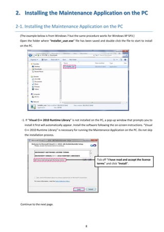 8 
2.  Installing the Maintenance Application on the PC 
2‐1. Installing the Maintenance Application on the PC 
(The example below is from Windows 7 but the same procedure works for Windows XP SP3.) 
Open the folder where “Installer_user.exe” file has been saved and double click the file to start to install 
on the PC. 
 
 
 
 
 
 
 
 
 
 
 
 
 
 
‐1. If “Visual C++ 2010 Runtime Library” is not installed on the PC, a pop‐up window that prompts you to 
install it first will automatically appear. Install the software following the on‐screen instructions. “Visual 
C++ 2010 Runtime Library” is necessary for running the Maintenance Application on the PC. Do not skip 
the installation process. 
 
 
 
 
 
 
 
 
 
 
 
 
 
Continue to the next page. 
 
 
   
Tick off “I have read and accept the license 
terms” and click “Install”. 
 
