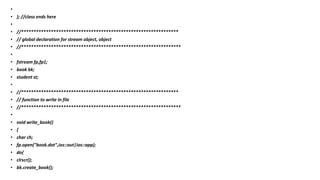 •
• }; //class ends here
•
• //***************************************************************
• // global declaration for stream object, object
• //****************************************************************
•
• fstream fp,fp1;
• book bk;
• student st;
•
• //***************************************************************
• // function to write in file
• //****************************************************************
•
• void write_book()
• {
• char ch;
• fp.open("book.dat",ios::out|ios::app);
• do{
• clrscr();
• bk.create_book();
 