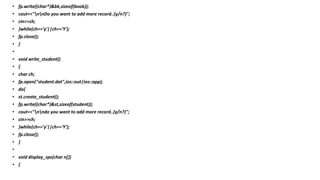 • fp.write((char*)&bk,sizeof(book));
• cout<<"nnDo you want to add more record..(y/n?)";
• cin>>ch;
• }while(ch=='y'||ch=='Y');
• fp.close();
• }
•
• void write_student()
• {
• char ch;
• fp.open("student.dat",ios::out|ios::app);
• do{
• st.create_student();
• fp.write((char*)&st,sizeof(student));
• cout<<"nndo you want to add more record..(y/n?)";
• cin>>ch;
• }while(ch=='y'||ch=='Y');
• fp.close();
• }
•
• void display_sps(char n[])
• {
 