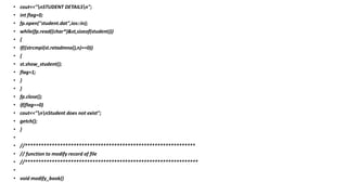 • cout<<"nSTUDENT DETAILSn";
• int flag=0;
• fp.open("student.dat",ios::in);
• while(fp.read((char*)&st,sizeof(student)))
• {
• if((strcmpi(st.retadmno(),n)==0))
• {
• st.show_student();
• flag=1;
• }
• }
• fp.close();
• if(flag==0)
• cout<<"nnStudent does not exist";
• getch();
• }
•
• //***************************************************************
• // function to modify record of file
• //****************************************************************
•
• void modify_book()
 