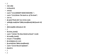 • {
• char n[6];
• int found=0;
• clrscr();
• cout<<"nntMODIFY BOOK REOCORD. ";
• cout<<"nntEnter The book no. of The book";
• cin>>n;
• fp.open("book.dat",ios::in|ios::out);
• while(fp.read((char*)&bk,sizeof(book)) && found==0)
• {
• if(strcmpi(bk.retbno(),n)==0)
• {
• bk.show_book();
• cout<<"nEnter The New Details of book"<<endl;
• bk.modify_book();
• int pos=-1*sizeof(bk);
• fp.seekp(pos,ios::cur);
• fp.write((char*)&bk,sizeof(book));
• cout<<"nnt Record Updated";
• found=1;
• }
• }
 