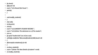 • fp.close();
• if(found==0)
• cout<<"nn Record Not Found ";
• getch();
• }
•
• void modify_student()
• {
• char n[6];
• int found=0;
• clrscr();
• cout<<"nntMODIFY STUDENT RECORD ";
• cout<<"nntEnter The admission no. of The student";
• cin>>n;
• fp.open("student.dat",ios::in|ios::out);
• while(fp.read((char*)&st,sizeof(student)) && found==0)
• {
• if(strcmpi(st.retadmno(),n)==0)
• {
• st.show_student();
• cout<<"nEnter The New Details of student"<<endl;
• st.modify_student();
 