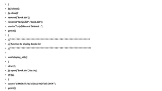 • }
• fp2.close();
• fp.close();
• remove("book.dat");
• rename("Temp.dat","book.dat");
• cout<<"nntRecord Deleted ..";
• getch();
• }
• //***************************************************************
• // function to display Books list
• //****************************************************************
•
• void display_allb()
• {
• clrscr();
• fp.open("book.dat",ios::in);
• if(!fp)
• {
• cout<<"ERROR!!! FILE COULD NOT BE OPEN ";
• getch();
 