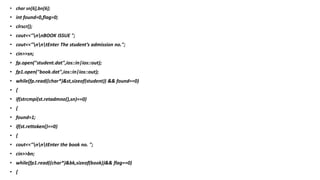 • char sn[6],bn[6];
• int found=0,flag=0;
• clrscr();
• cout<<"nnBOOK ISSUE ";
• cout<<"nntEnter The student’s admission no.";
• cin>>sn;
• fp.open("student.dat",ios::in|ios::out);
• fp1.open("book.dat",ios::in|ios::out);
• while(fp.read((char*)&st,sizeof(student)) && found==0)
• {
• if(strcmpi(st.retadmno(),sn)==0)
• {
• found=1;
• if(st.rettoken()==0)
• {
• cout<<"nntEnter the book no. ";
• cin>>bn;
• while(fp1.read((char*)&bk,sizeof(book))&& flag==0)
• {
 
