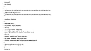 • fp.close();
• fp1.close();
• }
•
• //***************************************************************
• // function to deposit book
• //****************************************************************
•
• void book_deposit()
• {
• char sn[6],bn[6];
• int found=0,flag=0,day,fine;
• clrscr();
• cout<<"nnBOOK DEPOSIT ";
• cout<<"nntEnter The student's admission no.";
• cin>>sn;
• fp.open("student.dat",ios::in|ios::out);
• fp1.open("book.dat",ios::in|ios::out);
• while(fp.read((char*)&st,sizeof(student)) && found==0)
• {
• if(strcmpi(st.retadmno(),sn)==0)
• {
• found=1;
 