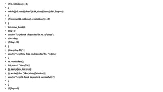 • if(st.rettoken()==1)
• {
• while(fp1.read((char*)&bk,sizeof(book))&& flag==0)
• {
• if(strcmpi(bk.retbno(),st.retstbno())==0)
• {
• bk.show_book();
• flag=1;
• cout<<"nnBook deposited in no. of days";
• cin>>day;
• if(day>15)
• {
• fine=(day-15)*1;
• cout<<"nnFine has to deposited Rs. "<<fine;
• }
• st.resettoken();
• int pos=-1*sizeof(st);
• fp.seekp(pos,ios::cur);
• fp.write((char*)&st,sizeof(student));
• cout<<"nnt Book deposited successfully";
• }
• }
• if(flag==0)
 